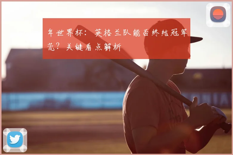 年世界杯:英格兰队能否终结冠军荒?关键看点解析