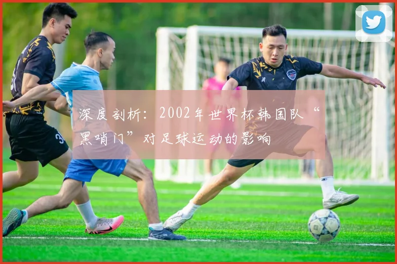 深度剖析：2002年世界杯韩国队“黑哨门”对足球运动的影响