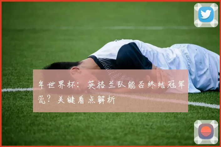 年世界杯:英格兰队能否终结冠军荒?关键看点解析